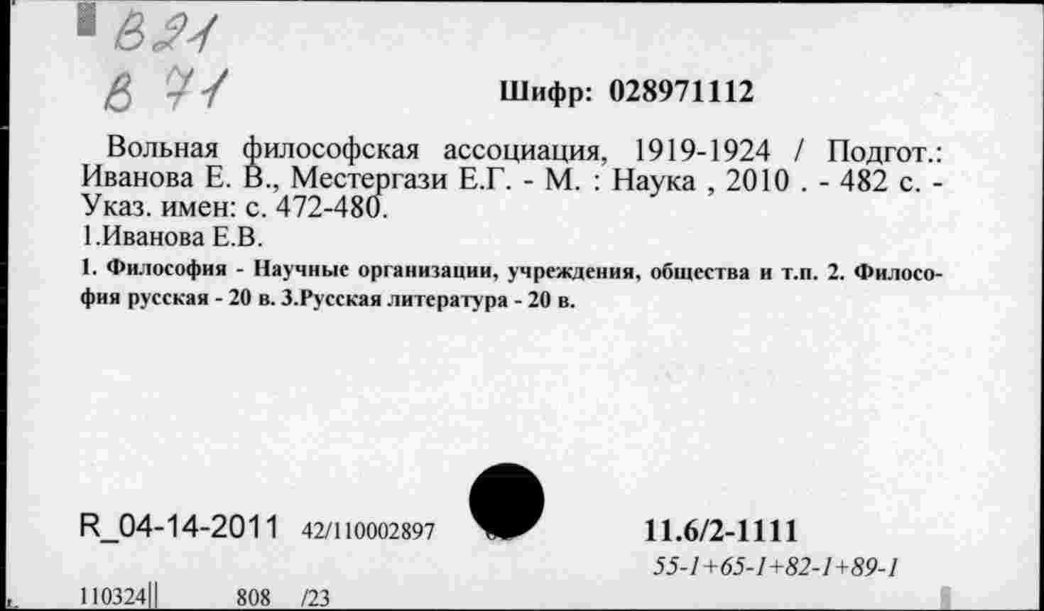 ﻿& -	Шифр: 028971112
Вольная философская ассоциация, 1919-1924 / Подгот.: Иванова Е. В., Местергази Е.Г. - М. : Наука , 2010 . - 482 с. -Указ, имен: с. 472-480.
1.Иванова Е.В.
1. Философия - Научные организации, учреждения, общества и т.п. 2. Философия русская - 20 в. З.Русская литература - 20 в.
И_04-14-2011 42/110002897
110324Ц	808 /23
11.6/2-1111
55-1+65-1+82-1+89-1